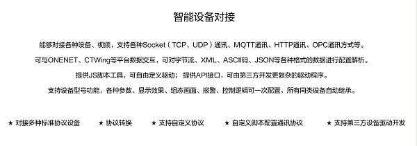 能够对接各种设备、视频，支持各种SocKet(TCP、UDP)通讯、MOTT通讯、HTTP通讯、OPC通讯方式等。 可与ONENET、CTWing等平台数据交互，可对字节流、XML、ASCI码、JSON等各种格式的数据进行配置解析。 提供JS脚本工具，可自由定义驱动;提供API接口，可由第三方开发更复杂的驱动程序。 支持设备型号功能，各种参数、显示效果、组态画面、报警、控制逻辑可一次配置，所有同类设备自动继承。